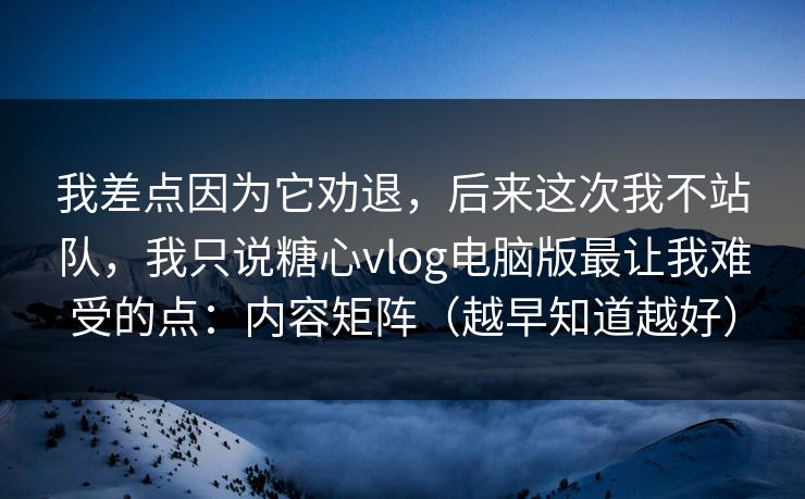 我差点因为它劝退，后来这次我不站队，我只说糖心vlog电脑版最让我难受的点：内容矩阵（越早知道越好）