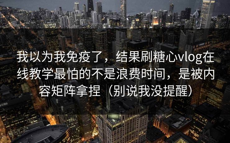 我以为我免疫了，结果刷糖心vlog在线教学最怕的不是浪费时间，是被内容矩阵拿捏（别说我没提醒）