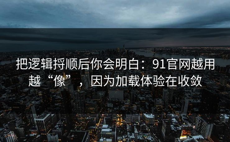 把逻辑捋顺后你会明白：91官网越用越“像”，因为加载体验在收敛